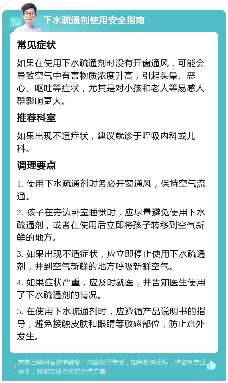 下水疏通剂使用安全指南 常见症状 如果在使用下水疏通剂时没有开窗通风，可能会导致空气中有害物质浓度升高，引起头晕、恶心、呕吐等症状，尤其是对小孩和老人等易感人群影响更大。 推荐科室 如果出现不适症状，建议就诊于呼吸内科或儿科。 调理要点 1. 使用下水疏通剂时务必开窗通风，保持空气流通。 2. 孩子在旁边卧室睡觉时，应尽量避免使用下水疏通剂，或者在使用后立即将孩子转移到空气新鲜的地方。 3. 如果出现不适症状，应立即停止使用下水疏通剂，并到空气新鲜的地方呼吸新鲜空气。 4. 如果症状严重，应及时就医，并告知医生使用了下水疏通剂的情况。 5. 在使用下水疏通剂时，应遵循产品说明书的指导，避免接触皮肤和眼睛等敏感部位，防止意外发生。