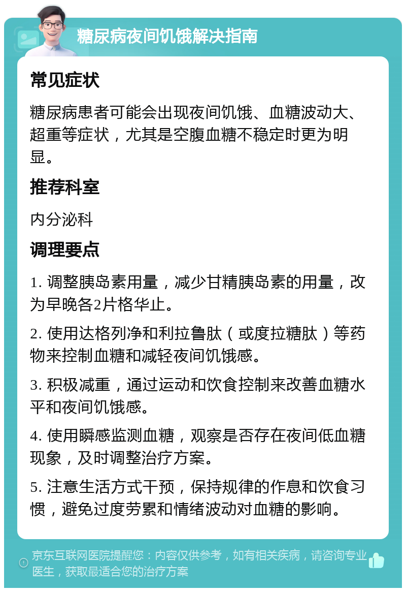 糖尿病夜间饥饿解决指南 常见症状 糖尿病患者可能会出现夜间饥饿、血糖波动大、超重等症状，尤其是空腹血糖不稳定时更为明显。 推荐科室 内分泌科 调理要点 1. 调整胰岛素用量，减少甘精胰岛素的用量，改为早晚各2片格华止。 2. 使用达格列净和利拉鲁肽（或度拉糖肽）等药物来控制血糖和减轻夜间饥饿感。 3. 积极减重，通过运动和饮食控制来改善血糖水平和夜间饥饿感。 4. 使用瞬感监测血糖，观察是否存在夜间低血糖现象，及时调整治疗方案。 5. 注意生活方式干预，保持规律的作息和饮食习惯，避免过度劳累和情绪波动对血糖的影响。