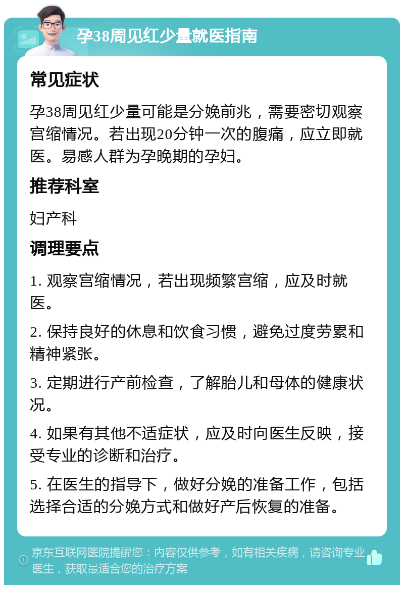 孕38周见红少量就医指南 常见症状 孕38周见红少量可能是分娩前兆，需要密切观察宫缩情况。若出现20分钟一次的腹痛，应立即就医。易感人群为孕晚期的孕妇。 推荐科室 妇产科 调理要点 1. 观察宫缩情况，若出现频繁宫缩，应及时就医。 2. 保持良好的休息和饮食习惯，避免过度劳累和精神紧张。 3. 定期进行产前检查，了解胎儿和母体的健康状况。 4. 如果有其他不适症状，应及时向医生反映，接受专业的诊断和治疗。 5. 在医生的指导下，做好分娩的准备工作，包括选择合适的分娩方式和做好产后恢复的准备。