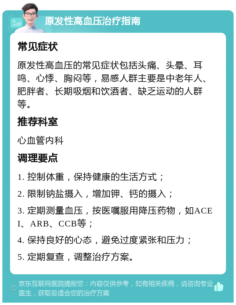 原发性高血压治疗指南 常见症状 原发性高血压的常见症状包括头痛、头晕、耳鸣、心悸、胸闷等，易感人群主要是中老年人、肥胖者、长期吸烟和饮酒者、缺乏运动的人群等。 推荐科室 心血管内科 调理要点 1. 控制体重，保持健康的生活方式； 2. 限制钠盐摄入，增加钾、钙的摄入； 3. 定期测量血压，按医嘱服用降压药物，如ACEI、ARB、CCB等； 4. 保持良好的心态，避免过度紧张和压力； 5. 定期复查，调整治疗方案。