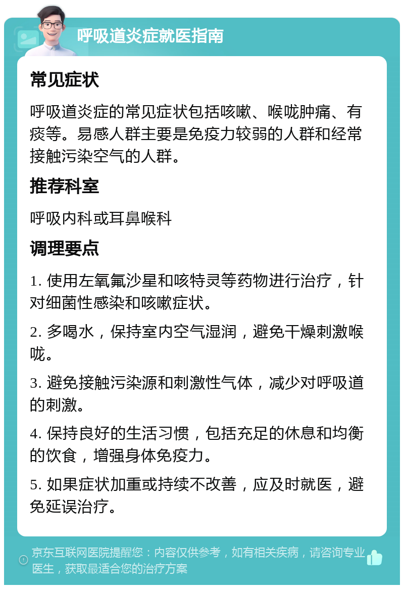 呼吸道炎症就医指南 常见症状 呼吸道炎症的常见症状包括咳嗽、喉咙肿痛、有痰等。易感人群主要是免疫力较弱的人群和经常接触污染空气的人群。 推荐科室 呼吸内科或耳鼻喉科 调理要点 1. 使用左氧氟沙星和咳特灵等药物进行治疗，针对细菌性感染和咳嗽症状。 2. 多喝水，保持室内空气湿润，避免干燥刺激喉咙。 3. 避免接触污染源和刺激性气体，减少对呼吸道的刺激。 4. 保持良好的生活习惯，包括充足的休息和均衡的饮食，增强身体免疫力。 5. 如果症状加重或持续不改善，应及时就医，避免延误治疗。