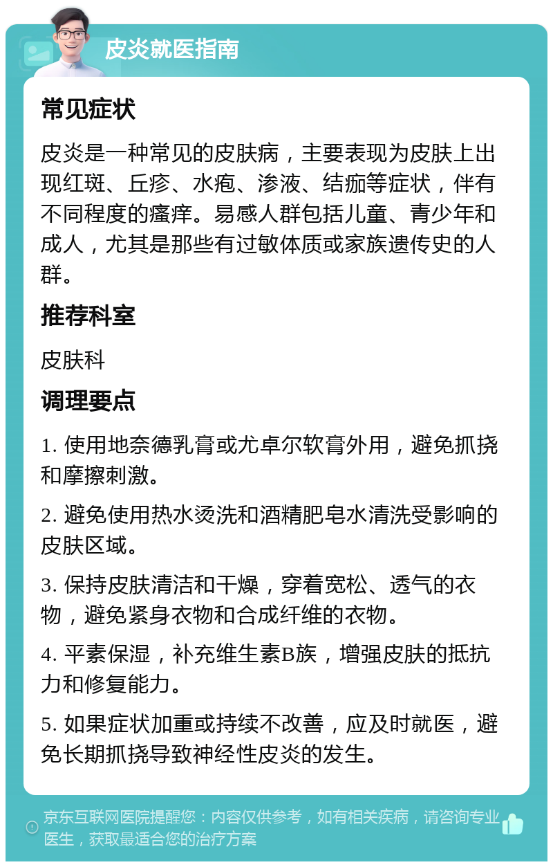 皮炎就医指南 常见症状 皮炎是一种常见的皮肤病，主要表现为皮肤上出现红斑、丘疹、水疱、渗液、结痂等症状，伴有不同程度的瘙痒。易感人群包括儿童、青少年和成人，尤其是那些有过敏体质或家族遗传史的人群。 推荐科室 皮肤科 调理要点 1. 使用地奈德乳膏或尤卓尔软膏外用，避免抓挠和摩擦刺激。 2. 避免使用热水烫洗和酒精肥皂水清洗受影响的皮肤区域。 3. 保持皮肤清洁和干燥，穿着宽松、透气的衣物，避免紧身衣物和合成纤维的衣物。 4. 平素保湿，补充维生素B族，增强皮肤的抵抗力和修复能力。 5. 如果症状加重或持续不改善，应及时就医，避免长期抓挠导致神经性皮炎的发生。