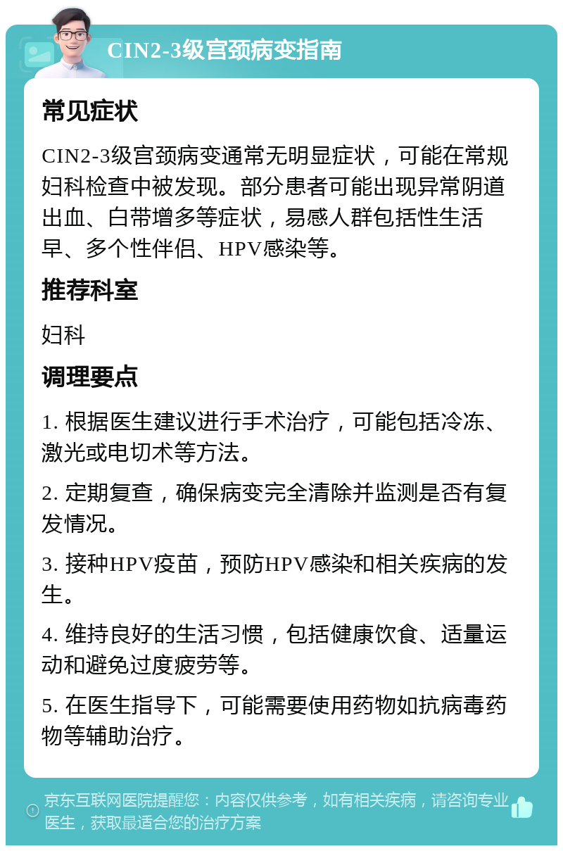 CIN2-3级宫颈病变指南 常见症状 CIN2-3级宫颈病变通常无明显症状，可能在常规妇科检查中被发现。部分患者可能出现异常阴道出血、白带增多等症状，易感人群包括性生活早、多个性伴侣、HPV感染等。 推荐科室 妇科 调理要点 1. 根据医生建议进行手术治疗，可能包括冷冻、激光或电切术等方法。 2. 定期复查，确保病变完全清除并监测是否有复发情况。 3. 接种HPV疫苗，预防HPV感染和相关疾病的发生。 4. 维持良好的生活习惯，包括健康饮食、适量运动和避免过度疲劳等。 5. 在医生指导下，可能需要使用药物如抗病毒药物等辅助治疗。