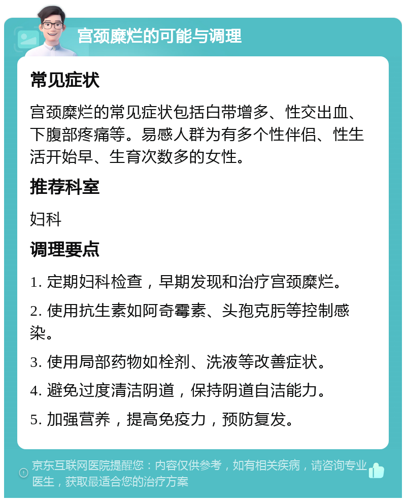 宫颈糜烂的可能与调理 常见症状 宫颈糜烂的常见症状包括白带增多、性交出血、下腹部疼痛等。易感人群为有多个性伴侣、性生活开始早、生育次数多的女性。 推荐科室 妇科 调理要点 1. 定期妇科检查，早期发现和治疗宫颈糜烂。 2. 使用抗生素如阿奇霉素、头孢克肟等控制感染。 3. 使用局部药物如栓剂、洗液等改善症状。 4. 避免过度清洁阴道，保持阴道自洁能力。 5. 加强营养，提高免疫力，预防复发。