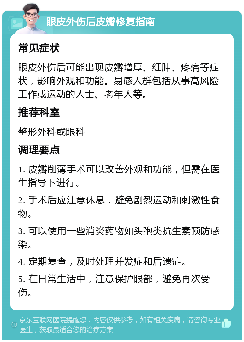 眼皮外伤后皮瓣修复指南 常见症状 眼皮外伤后可能出现皮瓣增厚、红肿、疼痛等症状，影响外观和功能。易感人群包括从事高风险工作或运动的人士、老年人等。 推荐科室 整形外科或眼科 调理要点 1. 皮瓣削薄手术可以改善外观和功能，但需在医生指导下进行。 2. 手术后应注意休息，避免剧烈运动和刺激性食物。 3. 可以使用一些消炎药物如头孢类抗生素预防感染。 4. 定期复查，及时处理并发症和后遗症。 5. 在日常生活中，注意保护眼部，避免再次受伤。