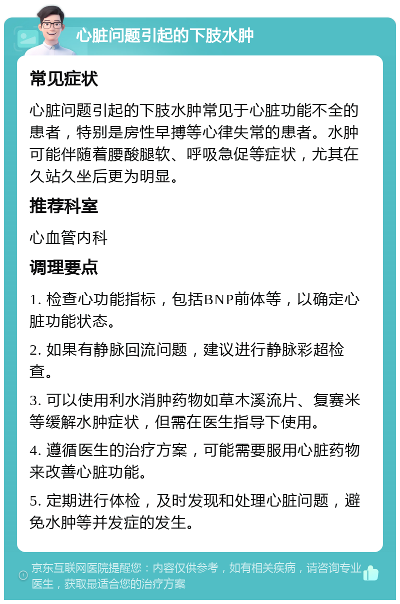 心脏问题引起的下肢水肿 常见症状 心脏问题引起的下肢水肿常见于心脏功能不全的患者，特别是房性早搏等心律失常的患者。水肿可能伴随着腰酸腿软、呼吸急促等症状，尤其在久站久坐后更为明显。 推荐科室 心血管内科 调理要点 1. 检查心功能指标，包括BNP前体等，以确定心脏功能状态。 2. 如果有静脉回流问题，建议进行静脉彩超检查。 3. 可以使用利水消肿药物如草木溪流片、复赛米等缓解水肿症状，但需在医生指导下使用。 4. 遵循医生的治疗方案，可能需要服用心脏药物来改善心脏功能。 5. 定期进行体检，及时发现和处理心脏问题，避免水肿等并发症的发生。