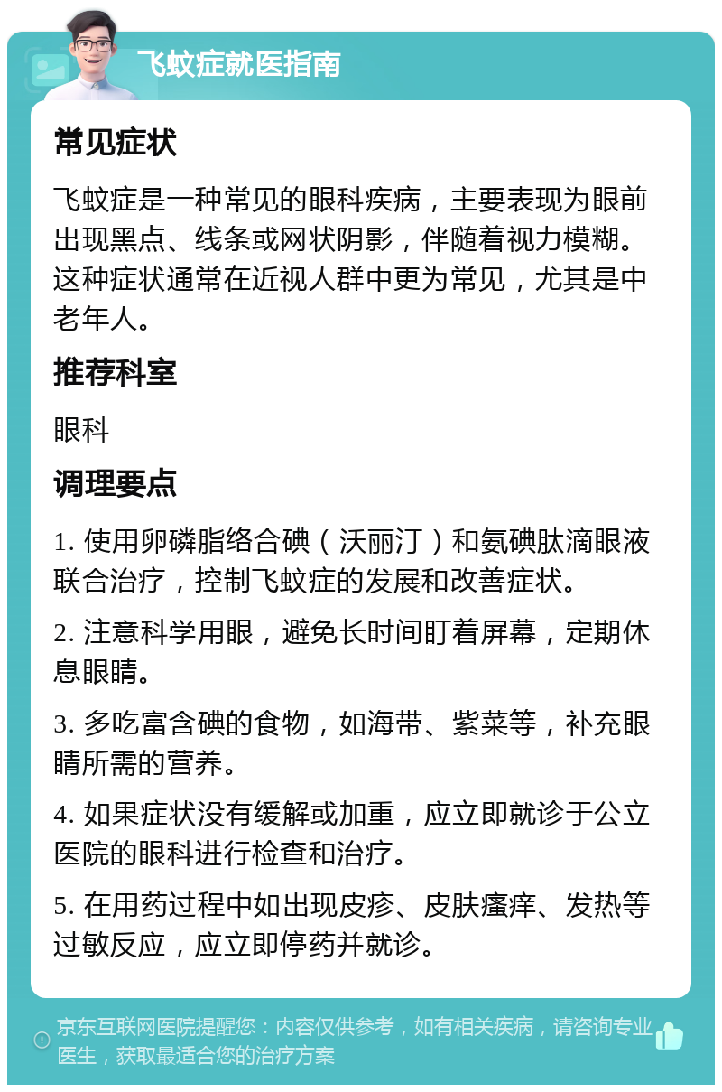 飞蚊症就医指南 常见症状 飞蚊症是一种常见的眼科疾病，主要表现为眼前出现黑点、线条或网状阴影，伴随着视力模糊。这种症状通常在近视人群中更为常见，尤其是中老年人。 推荐科室 眼科 调理要点 1. 使用卵磷脂络合碘（沃丽汀）和氨碘肽滴眼液联合治疗，控制飞蚊症的发展和改善症状。 2. 注意科学用眼，避免长时间盯着屏幕，定期休息眼睛。 3. 多吃富含碘的食物，如海带、紫菜等，补充眼睛所需的营养。 4. 如果症状没有缓解或加重，应立即就诊于公立医院的眼科进行检查和治疗。 5. 在用药过程中如出现皮疹、皮肤瘙痒、发热等过敏反应，应立即停药并就诊。