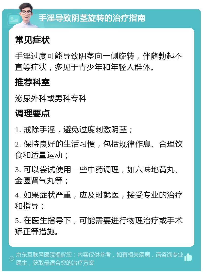 手淫导致阴茎旋转的治疗指南 常见症状 手淫过度可能导致阴茎向一侧旋转，伴随勃起不直等症状，多见于青少年和年轻人群体。 推荐科室 泌尿外科或男科专科 调理要点 1. 戒除手淫，避免过度刺激阴茎； 2. 保持良好的生活习惯，包括规律作息、合理饮食和适量运动； 3. 可以尝试使用一些中药调理，如六味地黄丸、金匮肾气丸等； 4. 如果症状严重，应及时就医，接受专业的治疗和指导； 5. 在医生指导下，可能需要进行物理治疗或手术矫正等措施。