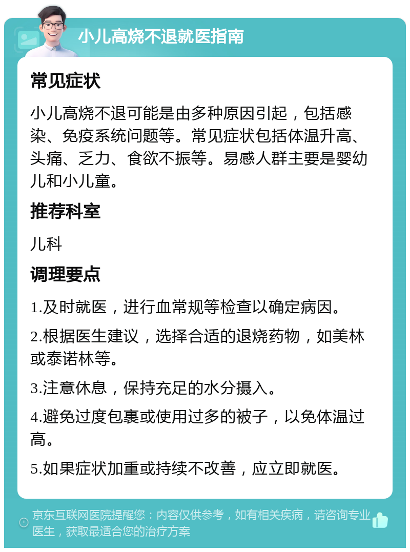 小儿高烧不退就医指南 常见症状 小儿高烧不退可能是由多种原因引起，包括感染、免疫系统问题等。常见症状包括体温升高、头痛、乏力、食欲不振等。易感人群主要是婴幼儿和小儿童。 推荐科室 儿科 调理要点 1.及时就医，进行血常规等检查以确定病因。 2.根据医生建议，选择合适的退烧药物，如美林或泰诺林等。 3.注意休息，保持充足的水分摄入。 4.避免过度包裹或使用过多的被子，以免体温过高。 5.如果症状加重或持续不改善，应立即就医。