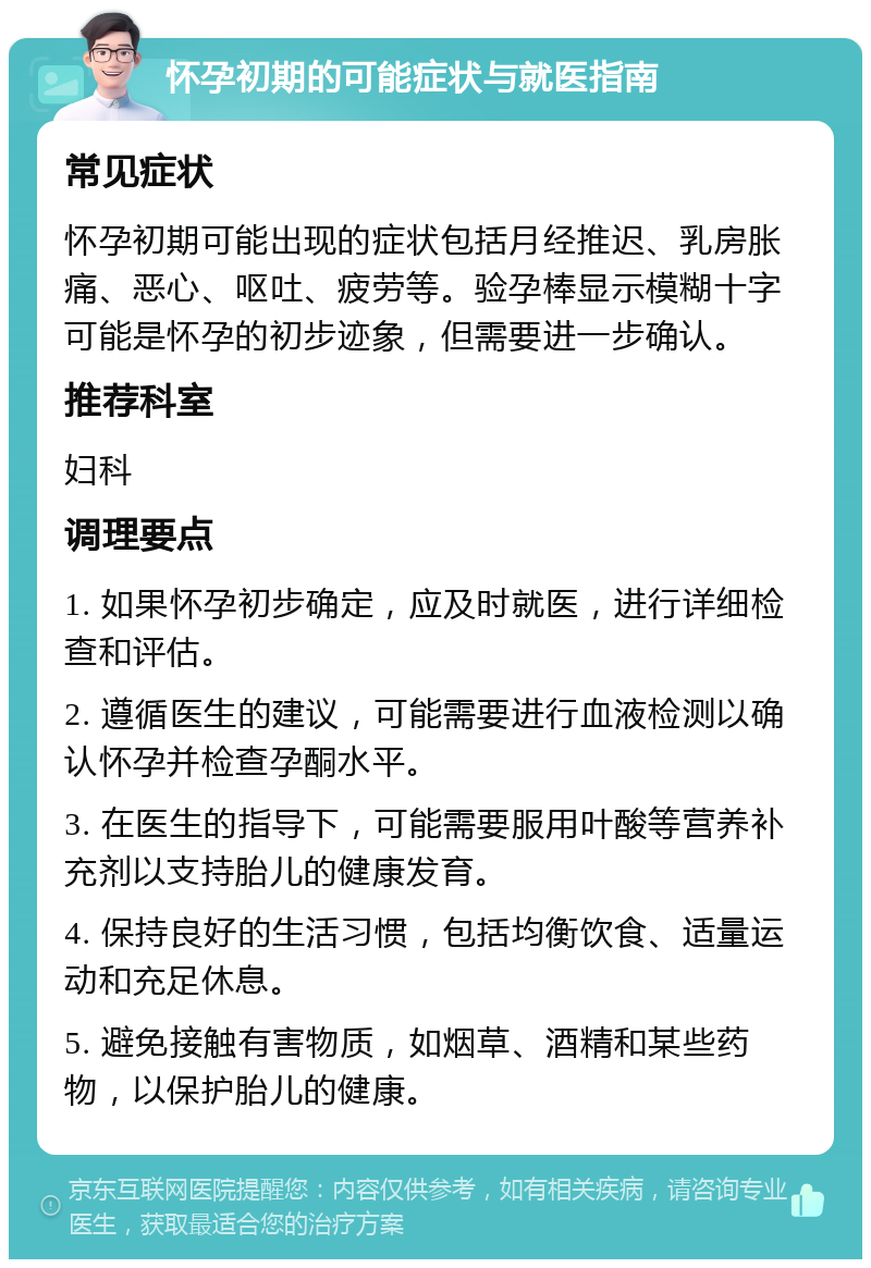 怀孕初期的可能症状与就医指南 常见症状 怀孕初期可能出现的症状包括月经推迟、乳房胀痛、恶心、呕吐、疲劳等。验孕棒显示模糊十字可能是怀孕的初步迹象，但需要进一步确认。 推荐科室 妇科 调理要点 1. 如果怀孕初步确定，应及时就医，进行详细检查和评估。 2. 遵循医生的建议，可能需要进行血液检测以确认怀孕并检查孕酮水平。 3. 在医生的指导下，可能需要服用叶酸等营养补充剂以支持胎儿的健康发育。 4. 保持良好的生活习惯，包括均衡饮食、适量运动和充足休息。 5. 避免接触有害物质，如烟草、酒精和某些药物，以保护胎儿的健康。