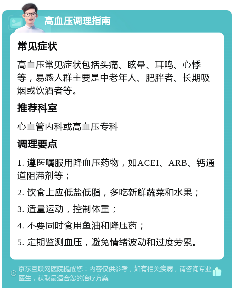 高血压调理指南 常见症状 高血压常见症状包括头痛、眩晕、耳鸣、心悸等，易感人群主要是中老年人、肥胖者、长期吸烟或饮酒者等。 推荐科室 心血管内科或高血压专科 调理要点 1. 遵医嘱服用降血压药物，如ACEI、ARB、钙通道阻滞剂等； 2. 饮食上应低盐低脂，多吃新鲜蔬菜和水果； 3. 适量运动，控制体重； 4. 不要同时食用鱼油和降压药； 5. 定期监测血压，避免情绪波动和过度劳累。