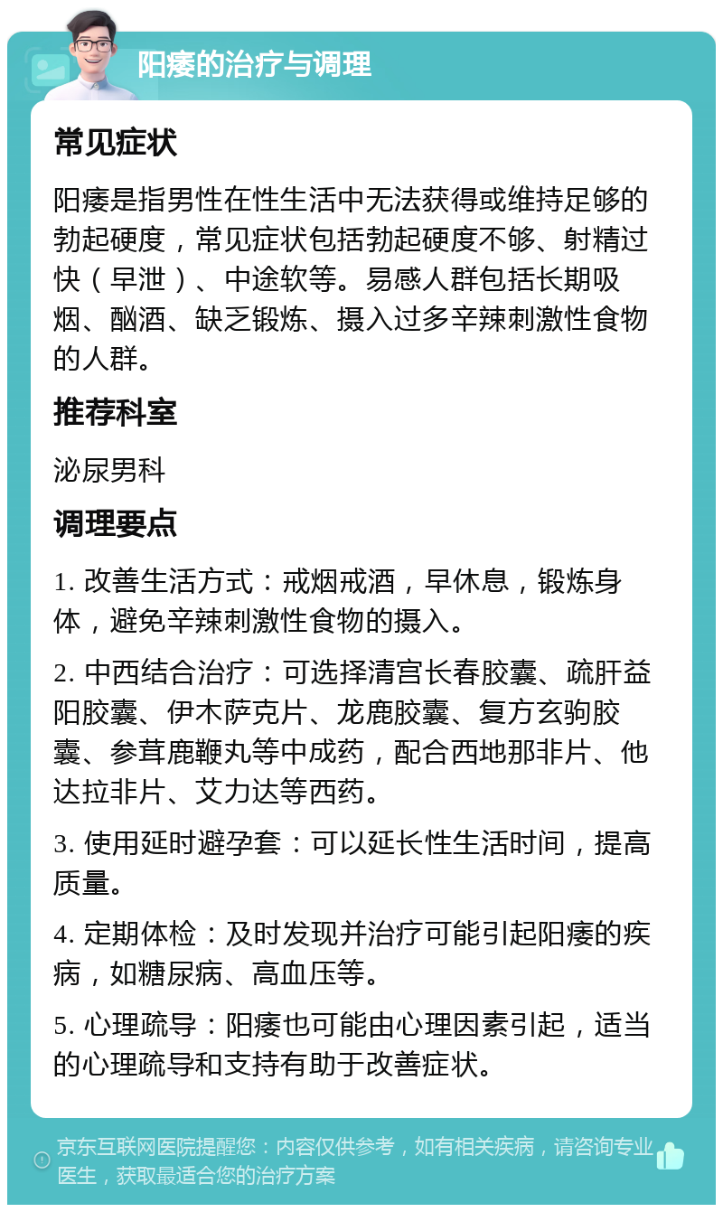 阳痿的治疗与调理 常见症状 阳痿是指男性在性生活中无法获得或维持足够的勃起硬度，常见症状包括勃起硬度不够、射精过快（早泄）、中途软等。易感人群包括长期吸烟、酗酒、缺乏锻炼、摄入过多辛辣刺激性食物的人群。 推荐科室 泌尿男科 调理要点 1. 改善生活方式：戒烟戒酒，早休息，锻炼身体，避免辛辣刺激性食物的摄入。 2. 中西结合治疗：可选择清宫长春胶囊、疏肝益阳胶囊、伊木萨克片、龙鹿胶囊、复方玄驹胶囊、参茸鹿鞭丸等中成药，配合西地那非片、他达拉非片、艾力达等西药。 3. 使用延时避孕套：可以延长性生活时间，提高质量。 4. 定期体检：及时发现并治疗可能引起阳痿的疾病，如糖尿病、高血压等。 5. 心理疏导：阳痿也可能由心理因素引起，适当的心理疏导和支持有助于改善症状。