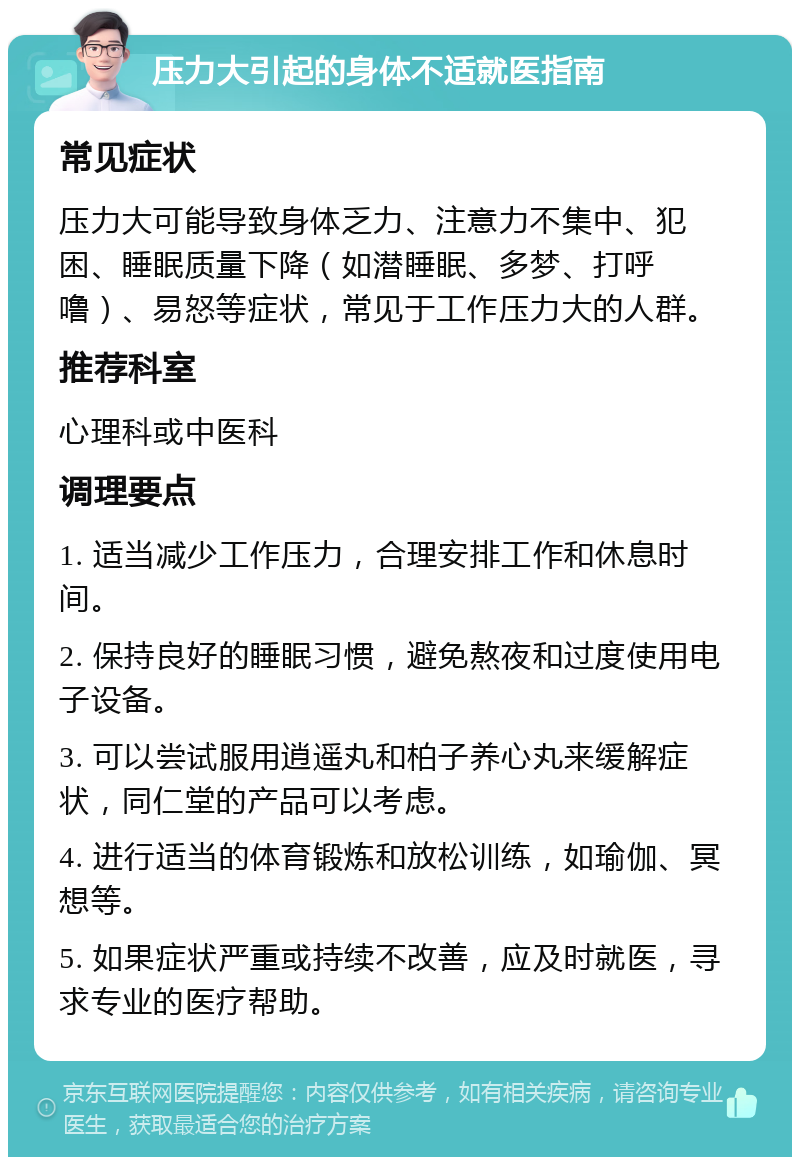 压力大引起的身体不适就医指南 常见症状 压力大可能导致身体乏力、注意力不集中、犯困、睡眠质量下降（如潜睡眠、多梦、打呼噜）、易怒等症状，常见于工作压力大的人群。 推荐科室 心理科或中医科 调理要点 1. 适当减少工作压力，合理安排工作和休息时间。 2. 保持良好的睡眠习惯，避免熬夜和过度使用电子设备。 3. 可以尝试服用逍遥丸和柏子养心丸来缓解症状，同仁堂的产品可以考虑。 4. 进行适当的体育锻炼和放松训练，如瑜伽、冥想等。 5. 如果症状严重或持续不改善，应及时就医，寻求专业的医疗帮助。