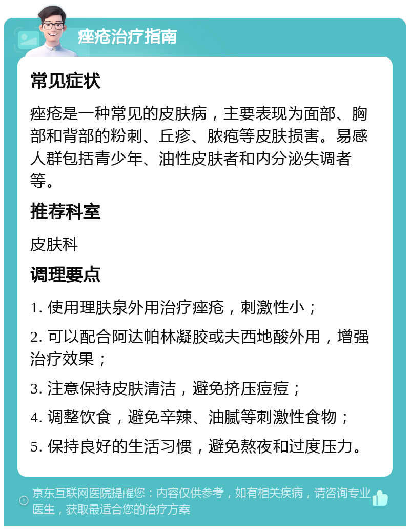 痤疮治疗指南 常见症状 痤疮是一种常见的皮肤病，主要表现为面部、胸部和背部的粉刺、丘疹、脓疱等皮肤损害。易感人群包括青少年、油性皮肤者和内分泌失调者等。 推荐科室 皮肤科 调理要点 1. 使用理肤泉外用治疗痤疮，刺激性小； 2. 可以配合阿达帕林凝胶或夫西地酸外用，增强治疗效果； 3. 注意保持皮肤清洁，避免挤压痘痘； 4. 调整饮食，避免辛辣、油腻等刺激性食物； 5. 保持良好的生活习惯，避免熬夜和过度压力。