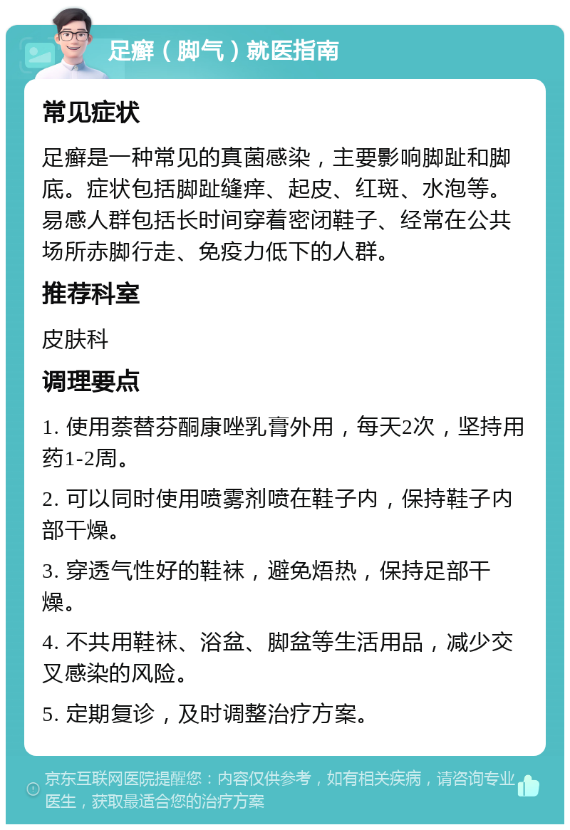 足癣（脚气）就医指南 常见症状 足癣是一种常见的真菌感染，主要影响脚趾和脚底。症状包括脚趾缝痒、起皮、红斑、水泡等。易感人群包括长时间穿着密闭鞋子、经常在公共场所赤脚行走、免疫力低下的人群。 推荐科室 皮肤科 调理要点 1. 使用萘替芬酮康唑乳膏外用，每天2次，坚持用药1-2周。 2. 可以同时使用喷雾剂喷在鞋子内，保持鞋子内部干燥。 3. 穿透气性好的鞋袜，避免焐热，保持足部干燥。 4. 不共用鞋袜、浴盆、脚盆等生活用品，减少交叉感染的风险。 5. 定期复诊，及时调整治疗方案。