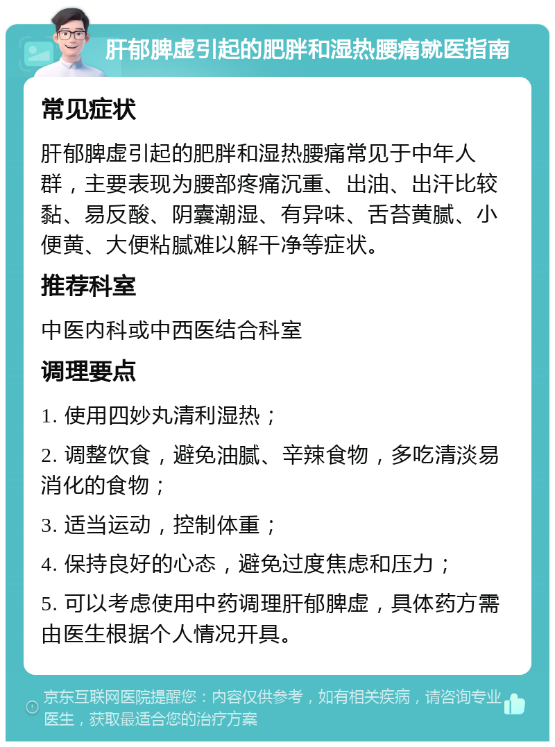 肝郁脾虚引起的肥胖和湿热腰痛就医指南 常见症状 肝郁脾虚引起的肥胖和湿热腰痛常见于中年人群，主要表现为腰部疼痛沉重、出油、出汗比较黏、易反酸、阴囊潮湿、有异味、舌苔黄腻、小便黄、大便粘腻难以解干净等症状。 推荐科室 中医内科或中西医结合科室 调理要点 1. 使用四妙丸清利湿热； 2. 调整饮食，避免油腻、辛辣食物，多吃清淡易消化的食物； 3. 适当运动，控制体重； 4. 保持良好的心态，避免过度焦虑和压力； 5. 可以考虑使用中药调理肝郁脾虚，具体药方需由医生根据个人情况开具。