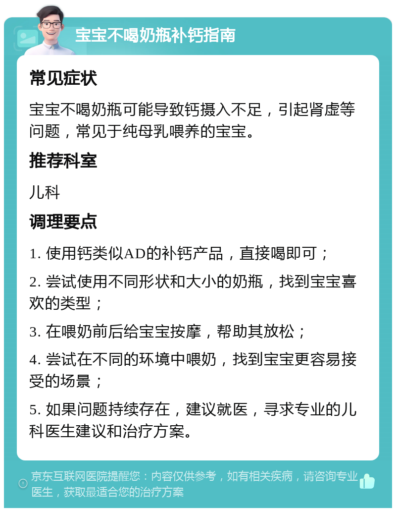 宝宝不喝奶瓶补钙指南 常见症状 宝宝不喝奶瓶可能导致钙摄入不足，引起肾虚等问题，常见于纯母乳喂养的宝宝。 推荐科室 儿科 调理要点 1. 使用钙类似AD的补钙产品，直接喝即可； 2. 尝试使用不同形状和大小的奶瓶，找到宝宝喜欢的类型； 3. 在喂奶前后给宝宝按摩，帮助其放松； 4. 尝试在不同的环境中喂奶，找到宝宝更容易接受的场景； 5. 如果问题持续存在，建议就医，寻求专业的儿科医生建议和治疗方案。