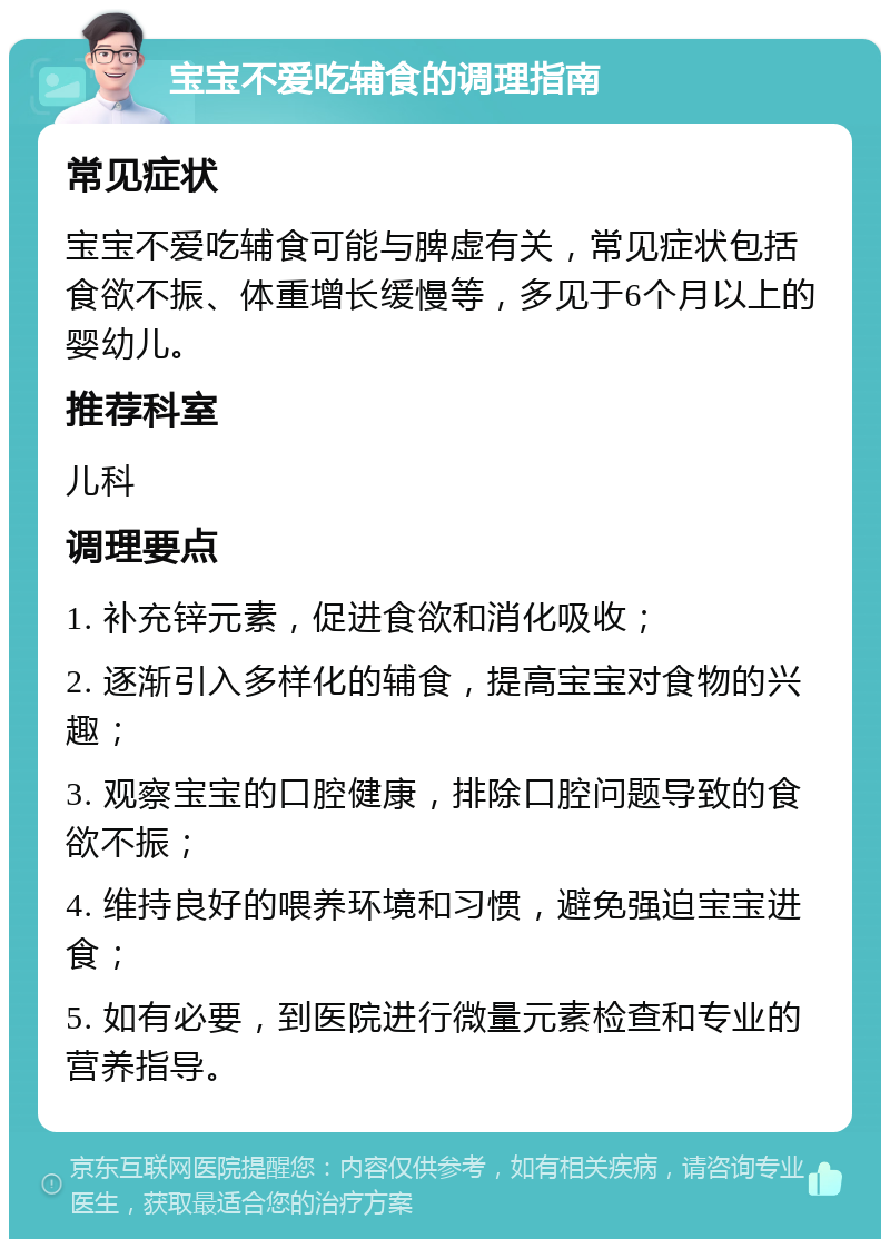 宝宝不爱吃辅食的调理指南 常见症状 宝宝不爱吃辅食可能与脾虚有关，常见症状包括食欲不振、体重增长缓慢等，多见于6个月以上的婴幼儿。 推荐科室 儿科 调理要点 1. 补充锌元素，促进食欲和消化吸收； 2. 逐渐引入多样化的辅食，提高宝宝对食物的兴趣； 3. 观察宝宝的口腔健康，排除口腔问题导致的食欲不振； 4. 维持良好的喂养环境和习惯，避免强迫宝宝进食； 5. 如有必要，到医院进行微量元素检查和专业的营养指导。