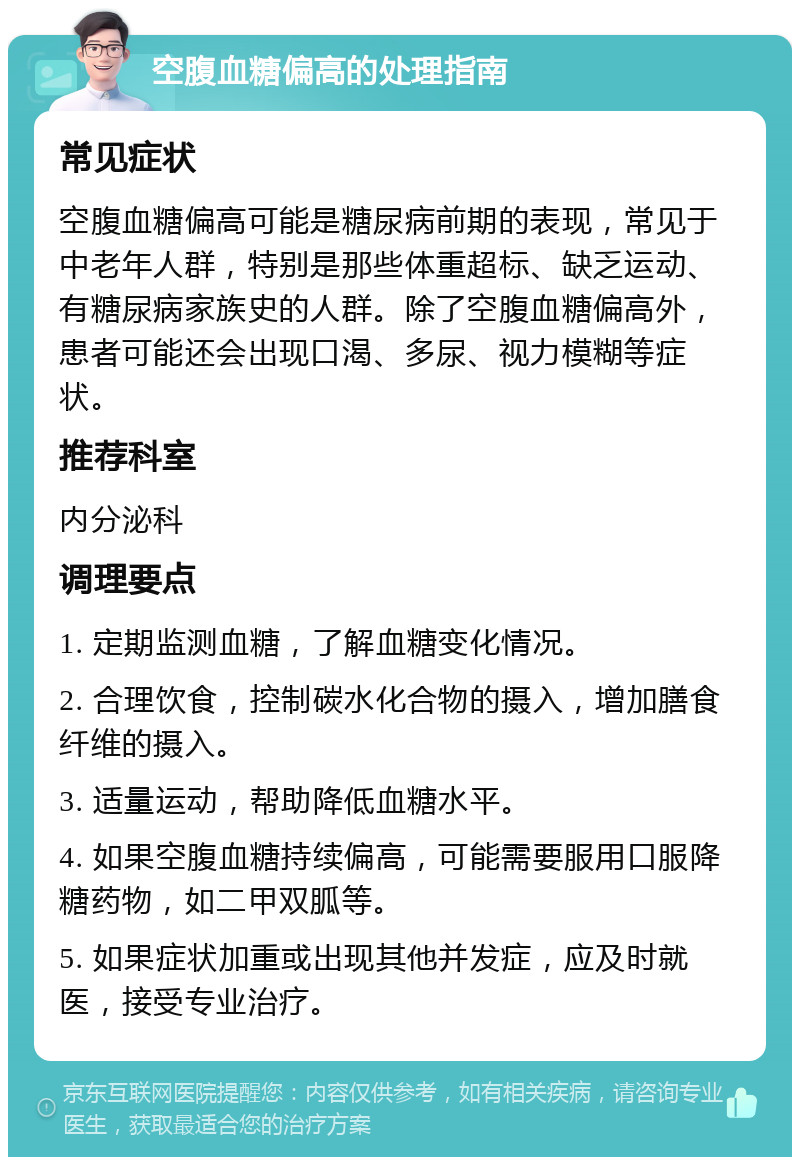 空腹血糖偏高的处理指南 常见症状 空腹血糖偏高可能是糖尿病前期的表现，常见于中老年人群，特别是那些体重超标、缺乏运动、有糖尿病家族史的人群。除了空腹血糖偏高外，患者可能还会出现口渴、多尿、视力模糊等症状。 推荐科室 内分泌科 调理要点 1. 定期监测血糖，了解血糖变化情况。 2. 合理饮食，控制碳水化合物的摄入，增加膳食纤维的摄入。 3. 适量运动，帮助降低血糖水平。 4. 如果空腹血糖持续偏高，可能需要服用口服降糖药物，如二甲双胍等。 5. 如果症状加重或出现其他并发症，应及时就医，接受专业治疗。