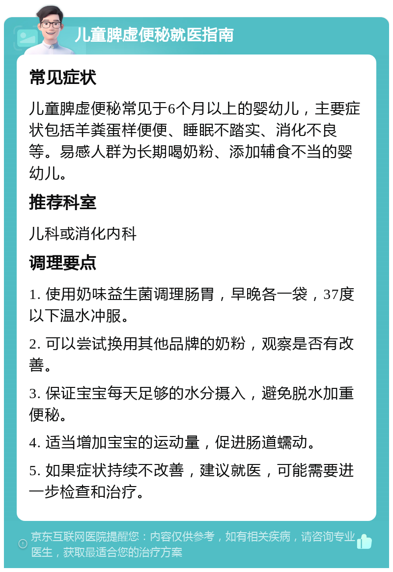 儿童脾虚便秘就医指南 常见症状 儿童脾虚便秘常见于6个月以上的婴幼儿，主要症状包括羊粪蛋样便便、睡眠不踏实、消化不良等。易感人群为长期喝奶粉、添加辅食不当的婴幼儿。 推荐科室 儿科或消化内科 调理要点 1. 使用奶味益生菌调理肠胃，早晚各一袋，37度以下温水冲服。 2. 可以尝试换用其他品牌的奶粉，观察是否有改善。 3. 保证宝宝每天足够的水分摄入，避免脱水加重便秘。 4. 适当增加宝宝的运动量，促进肠道蠕动。 5. 如果症状持续不改善，建议就医，可能需要进一步检查和治疗。