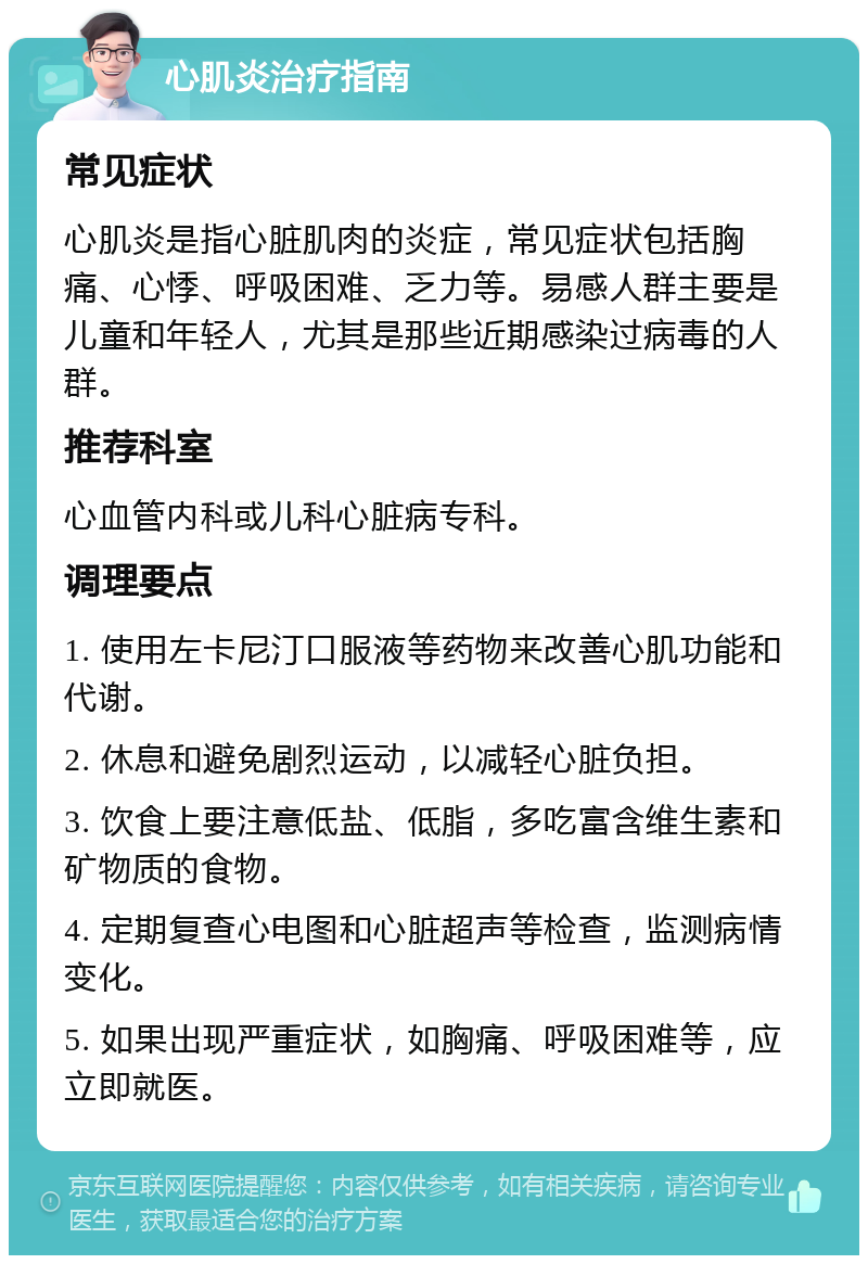 心肌炎治疗指南 常见症状 心肌炎是指心脏肌肉的炎症，常见症状包括胸痛、心悸、呼吸困难、乏力等。易感人群主要是儿童和年轻人，尤其是那些近期感染过病毒的人群。 推荐科室 心血管内科或儿科心脏病专科。 调理要点 1. 使用左卡尼汀口服液等药物来改善心肌功能和代谢。 2. 休息和避免剧烈运动，以减轻心脏负担。 3. 饮食上要注意低盐、低脂，多吃富含维生素和矿物质的食物。 4. 定期复查心电图和心脏超声等检查，监测病情变化。 5. 如果出现严重症状，如胸痛、呼吸困难等，应立即就医。