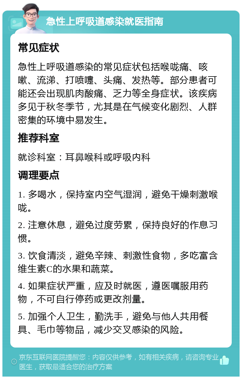 急性上呼吸道感染就医指南 常见症状 急性上呼吸道感染的常见症状包括喉咙痛、咳嗽、流涕、打喷嚏、头痛、发热等。部分患者可能还会出现肌肉酸痛、乏力等全身症状。该疾病多见于秋冬季节，尤其是在气候变化剧烈、人群密集的环境中易发生。 推荐科室 就诊科室：耳鼻喉科或呼吸内科 调理要点 1. 多喝水，保持室内空气湿润，避免干燥刺激喉咙。 2. 注意休息，避免过度劳累，保持良好的作息习惯。 3. 饮食清淡，避免辛辣、刺激性食物，多吃富含维生素C的水果和蔬菜。 4. 如果症状严重，应及时就医，遵医嘱服用药物，不可自行停药或更改剂量。 5. 加强个人卫生，勤洗手，避免与他人共用餐具、毛巾等物品，减少交叉感染的风险。