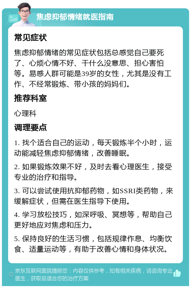 焦虑抑郁情绪就医指南 常见症状 焦虑抑郁情绪的常见症状包括总感觉自己要死了、心烦心情不好、干什么没意思、担心害怕等。易感人群可能是39岁的女性，尤其是没有工作、不经常锻炼、带小孩的妈妈们。 推荐科室 心理科 调理要点 1. 找个适合自己的运动，每天锻炼半个小时，运动能减轻焦虑抑郁情绪，改善睡眠。 2. 如果锻炼效果不好，及时去看心理医生，接受专业的治疗和指导。 3. 可以尝试使用抗抑郁药物，如SSRI类药物，来缓解症状，但需在医生指导下使用。 4. 学习放松技巧，如深呼吸、冥想等，帮助自己更好地应对焦虑和压力。 5. 保持良好的生活习惯，包括规律作息、均衡饮食、适量运动等，有助于改善心情和身体状况。