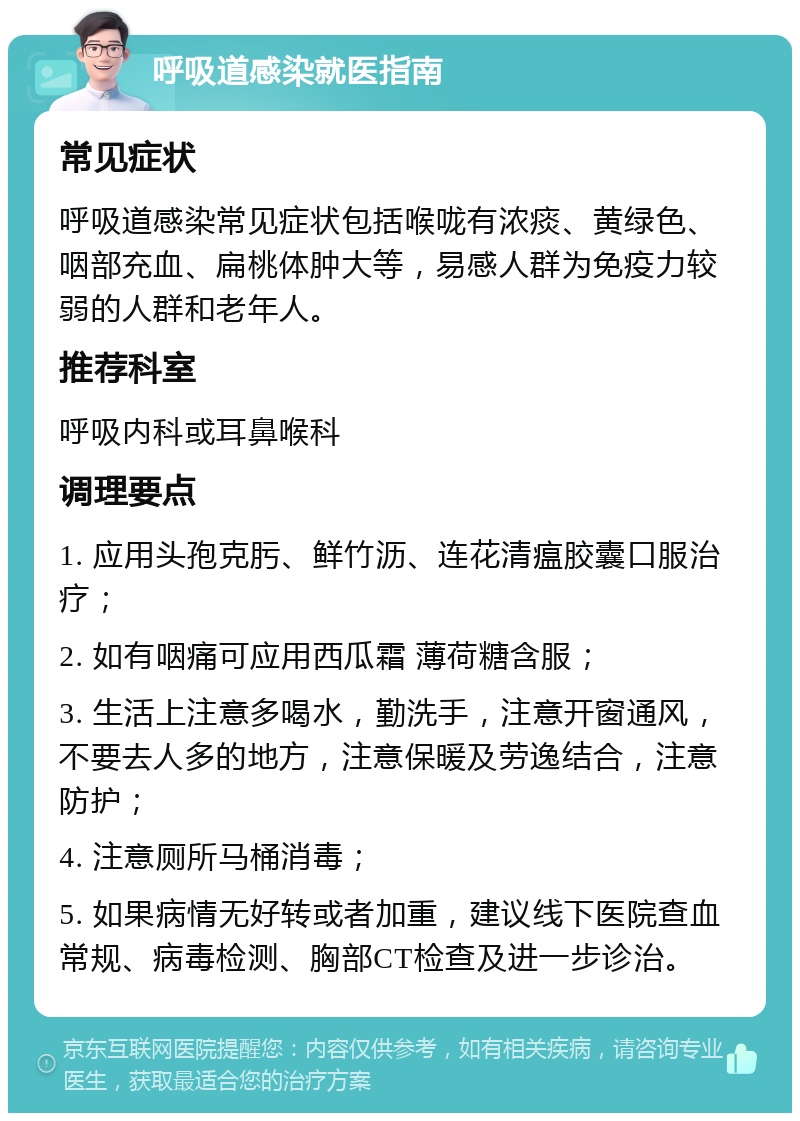 呼吸道感染就医指南 常见症状 呼吸道感染常见症状包括喉咙有浓痰、黄绿色、咽部充血、扁桃体肿大等，易感人群为免疫力较弱的人群和老年人。 推荐科室 呼吸内科或耳鼻喉科 调理要点 1. 应用头孢克肟、鲜竹沥、连花清瘟胶囊口服治疗； 2. 如有咽痛可应用西瓜霜 薄荷糖含服； 3. 生活上注意多喝水，勤洗手，注意开窗通风，不要去人多的地方，注意保暖及劳逸结合，注意防护； 4. 注意厕所马桶消毒； 5. 如果病情无好转或者加重，建议线下医院查血常规、病毒检测、胸部CT检查及进一步诊治。