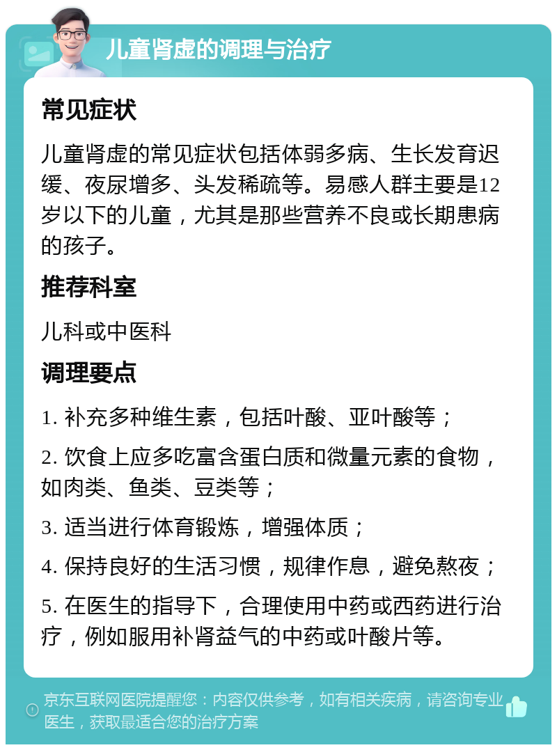 儿童肾虚的调理与治疗 常见症状 儿童肾虚的常见症状包括体弱多病、生长发育迟缓、夜尿增多、头发稀疏等。易感人群主要是12岁以下的儿童，尤其是那些营养不良或长期患病的孩子。 推荐科室 儿科或中医科 调理要点 1. 补充多种维生素，包括叶酸、亚叶酸等； 2. 饮食上应多吃富含蛋白质和微量元素的食物，如肉类、鱼类、豆类等； 3. 适当进行体育锻炼，增强体质； 4. 保持良好的生活习惯，规律作息，避免熬夜； 5. 在医生的指导下，合理使用中药或西药进行治疗，例如服用补肾益气的中药或叶酸片等。