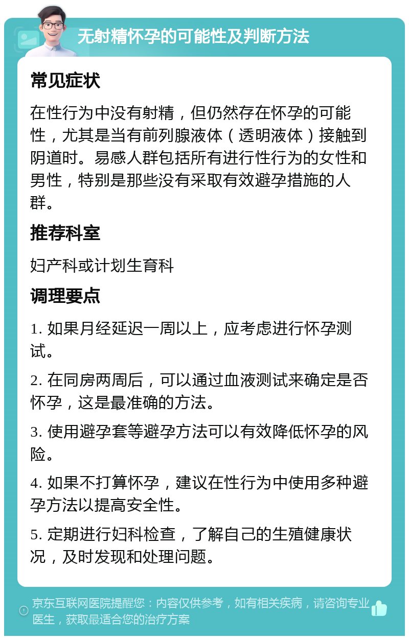 无射精怀孕的可能性及判断方法 常见症状 在性行为中没有射精，但仍然存在怀孕的可能性，尤其是当有前列腺液体（透明液体）接触到阴道时。易感人群包括所有进行性行为的女性和男性，特别是那些没有采取有效避孕措施的人群。 推荐科室 妇产科或计划生育科 调理要点 1. 如果月经延迟一周以上，应考虑进行怀孕测试。 2. 在同房两周后，可以通过血液测试来确定是否怀孕，这是最准确的方法。 3. 使用避孕套等避孕方法可以有效降低怀孕的风险。 4. 如果不打算怀孕，建议在性行为中使用多种避孕方法以提高安全性。 5. 定期进行妇科检查，了解自己的生殖健康状况，及时发现和处理问题。