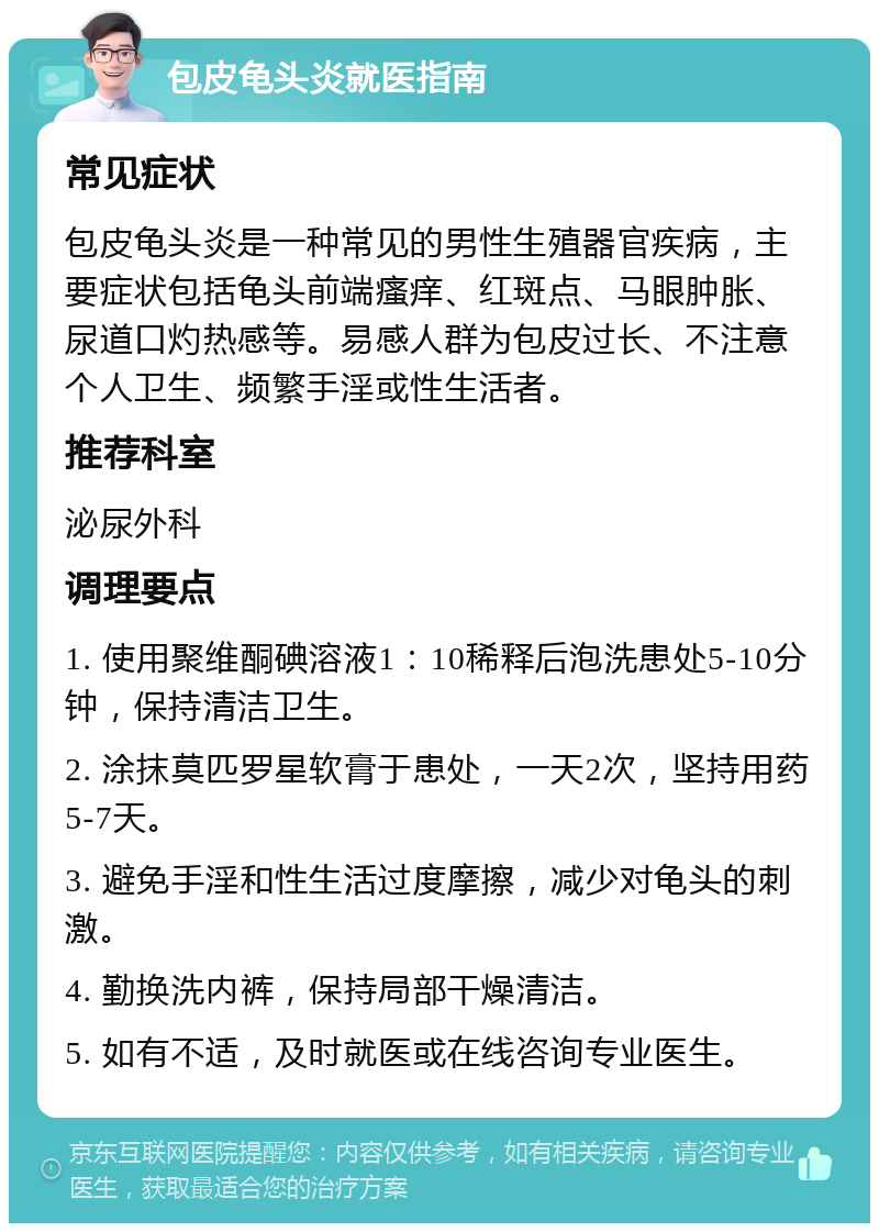 包皮龟头炎就医指南 常见症状 包皮龟头炎是一种常见的男性生殖器官疾病，主要症状包括龟头前端瘙痒、红斑点、马眼肿胀、尿道口灼热感等。易感人群为包皮过长、不注意个人卫生、频繁手淫或性生活者。 推荐科室 泌尿外科 调理要点 1. 使用聚维酮碘溶液1：10稀释后泡洗患处5-10分钟，保持清洁卫生。 2. 涂抹莫匹罗星软膏于患处，一天2次，坚持用药5-7天。 3. 避免手淫和性生活过度摩擦，减少对龟头的刺激。 4. 勤换洗内裤，保持局部干燥清洁。 5. 如有不适，及时就医或在线咨询专业医生。