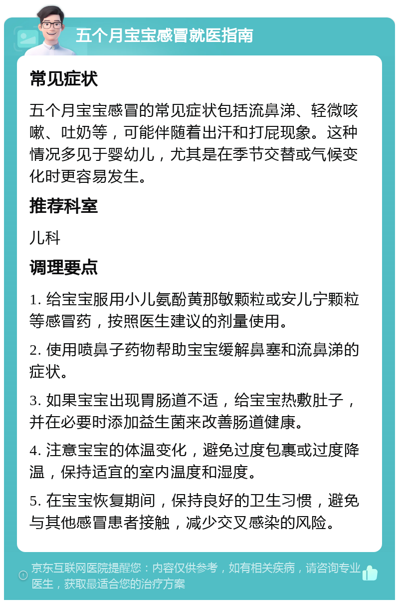 五个月宝宝感冒就医指南 常见症状 五个月宝宝感冒的常见症状包括流鼻涕、轻微咳嗽、吐奶等，可能伴随着出汗和打屁现象。这种情况多见于婴幼儿，尤其是在季节交替或气候变化时更容易发生。 推荐科室 儿科 调理要点 1. 给宝宝服用小儿氨酚黄那敏颗粒或安儿宁颗粒等感冒药，按照医生建议的剂量使用。 2. 使用喷鼻子药物帮助宝宝缓解鼻塞和流鼻涕的症状。 3. 如果宝宝出现胃肠道不适，给宝宝热敷肚子，并在必要时添加益生菌来改善肠道健康。 4. 注意宝宝的体温变化，避免过度包裹或过度降温，保持适宜的室内温度和湿度。 5. 在宝宝恢复期间，保持良好的卫生习惯，避免与其他感冒患者接触，减少交叉感染的风险。