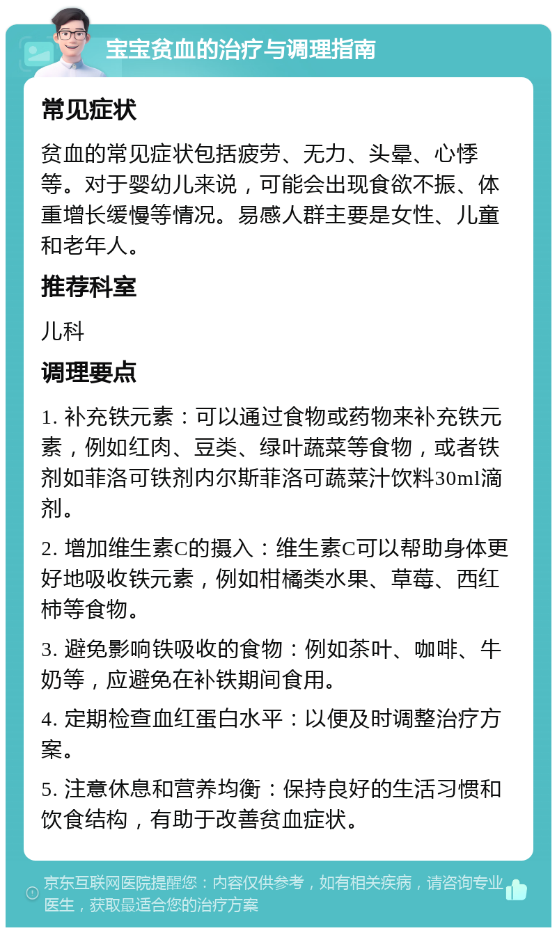 宝宝贫血的治疗与调理指南 常见症状 贫血的常见症状包括疲劳、无力、头晕、心悸等。对于婴幼儿来说，可能会出现食欲不振、体重增长缓慢等情况。易感人群主要是女性、儿童和老年人。 推荐科室 儿科 调理要点 1. 补充铁元素：可以通过食物或药物来补充铁元素，例如红肉、豆类、绿叶蔬菜等食物，或者铁剂如菲洛可铁剂内尔斯菲洛可蔬菜汁饮料30ml滴剂。 2. 增加维生素C的摄入：维生素C可以帮助身体更好地吸收铁元素，例如柑橘类水果、草莓、西红柿等食物。 3. 避免影响铁吸收的食物：例如茶叶、咖啡、牛奶等，应避免在补铁期间食用。 4. 定期检查血红蛋白水平：以便及时调整治疗方案。 5. 注意休息和营养均衡：保持良好的生活习惯和饮食结构，有助于改善贫血症状。