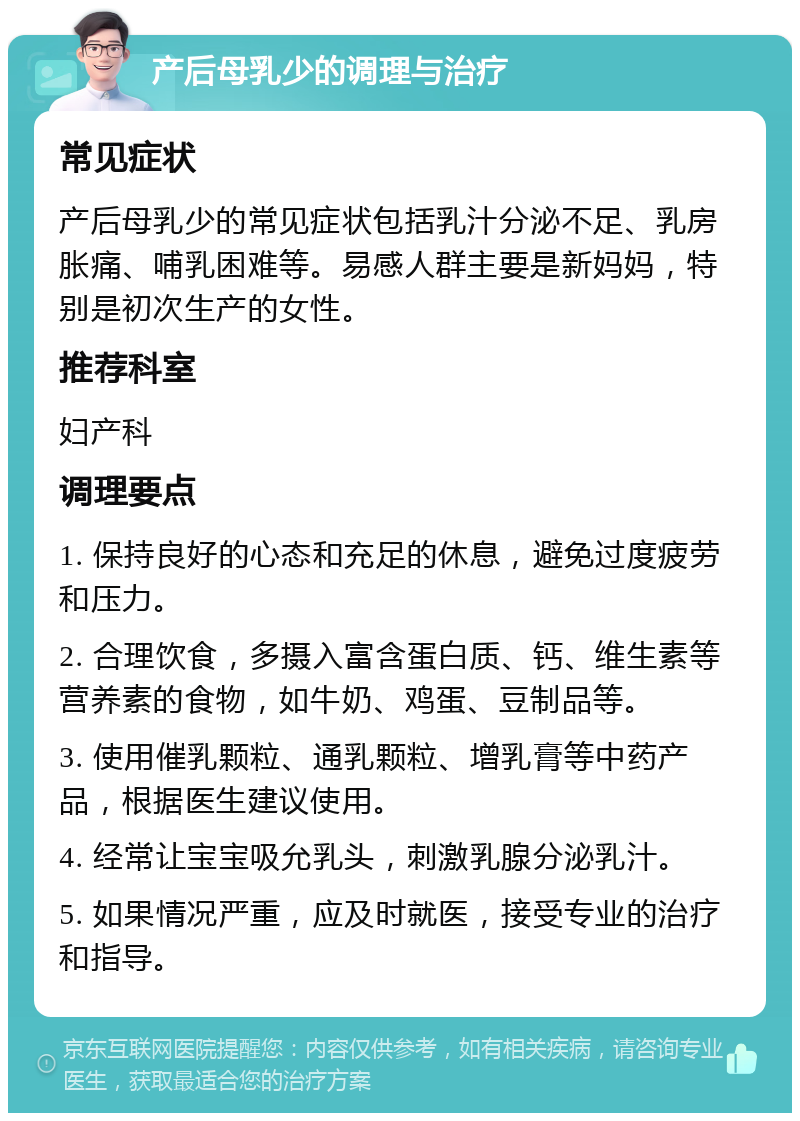 产后母乳少的调理与治疗 常见症状 产后母乳少的常见症状包括乳汁分泌不足、乳房胀痛、哺乳困难等。易感人群主要是新妈妈，特别是初次生产的女性。 推荐科室 妇产科 调理要点 1. 保持良好的心态和充足的休息，避免过度疲劳和压力。 2. 合理饮食，多摄入富含蛋白质、钙、维生素等营养素的食物，如牛奶、鸡蛋、豆制品等。 3. 使用催乳颗粒、通乳颗粒、增乳膏等中药产品，根据医生建议使用。 4. 经常让宝宝吸允乳头，刺激乳腺分泌乳汁。 5. 如果情况严重，应及时就医，接受专业的治疗和指导。