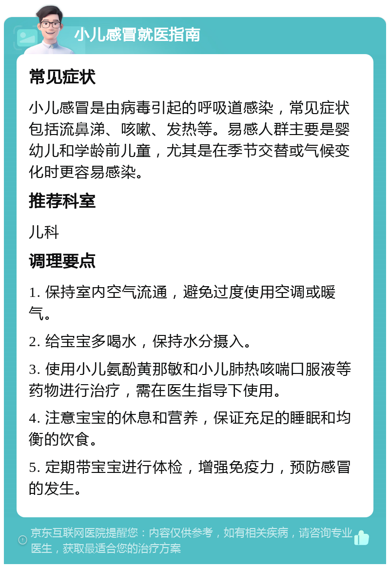 小儿感冒就医指南 常见症状 小儿感冒是由病毒引起的呼吸道感染，常见症状包括流鼻涕、咳嗽、发热等。易感人群主要是婴幼儿和学龄前儿童，尤其是在季节交替或气候变化时更容易感染。 推荐科室 儿科 调理要点 1. 保持室内空气流通，避免过度使用空调或暖气。 2. 给宝宝多喝水，保持水分摄入。 3. 使用小儿氨酚黄那敏和小儿肺热咳喘口服液等药物进行治疗，需在医生指导下使用。 4. 注意宝宝的休息和营养，保证充足的睡眠和均衡的饮食。 5. 定期带宝宝进行体检，增强免疫力，预防感冒的发生。