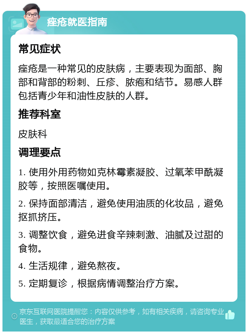 痤疮就医指南 常见症状 痤疮是一种常见的皮肤病，主要表现为面部、胸部和背部的粉刺、丘疹、脓疱和结节。易感人群包括青少年和油性皮肤的人群。 推荐科室 皮肤科 调理要点 1. 使用外用药物如克林霉素凝胶、过氧苯甲酰凝胶等，按照医嘱使用。 2. 保持面部清洁，避免使用油质的化妆品，避免抠抓挤压。 3. 调整饮食，避免进食辛辣刺激、油腻及过甜的食物。 4. 生活规律，避免熬夜。 5. 定期复诊，根据病情调整治疗方案。