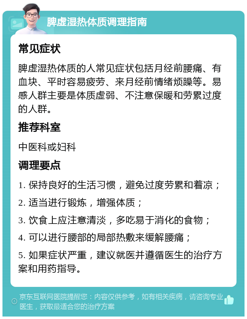 脾虚湿热体质调理指南 常见症状 脾虚湿热体质的人常见症状包括月经前腰痛、有血块、平时容易疲劳、来月经前情绪烦躁等。易感人群主要是体质虚弱、不注意保暖和劳累过度的人群。 推荐科室 中医科或妇科 调理要点 1. 保持良好的生活习惯，避免过度劳累和着凉； 2. 适当进行锻炼，增强体质； 3. 饮食上应注意清淡，多吃易于消化的食物； 4. 可以进行腰部的局部热敷来缓解腰痛； 5. 如果症状严重，建议就医并遵循医生的治疗方案和用药指导。