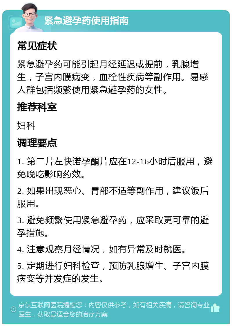 紧急避孕药使用指南 常见症状 紧急避孕药可能引起月经延迟或提前，乳腺增生，子宫内膜病变，血栓性疾病等副作用。易感人群包括频繁使用紧急避孕药的女性。 推荐科室 妇科 调理要点 1. 第二片左快诺孕酮片应在12-16小时后服用，避免晚吃影响药效。 2. 如果出现恶心、胃部不适等副作用，建议饭后服用。 3. 避免频繁使用紧急避孕药，应采取更可靠的避孕措施。 4. 注意观察月经情况，如有异常及时就医。 5. 定期进行妇科检查，预防乳腺增生、子宫内膜病变等并发症的发生。