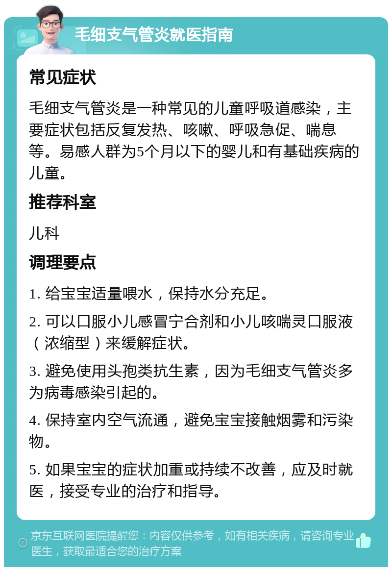 毛细支气管炎就医指南 常见症状 毛细支气管炎是一种常见的儿童呼吸道感染，主要症状包括反复发热、咳嗽、呼吸急促、喘息等。易感人群为5个月以下的婴儿和有基础疾病的儿童。 推荐科室 儿科 调理要点 1. 给宝宝适量喂水，保持水分充足。 2. 可以口服小儿感冒宁合剂和小儿咳喘灵口服液（浓缩型）来缓解症状。 3. 避免使用头孢类抗生素，因为毛细支气管炎多为病毒感染引起的。 4. 保持室内空气流通，避免宝宝接触烟雾和污染物。 5. 如果宝宝的症状加重或持续不改善，应及时就医，接受专业的治疗和指导。