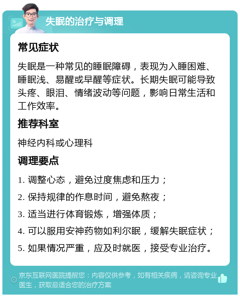 失眠的治疗与调理 常见症状 失眠是一种常见的睡眠障碍，表现为入睡困难、睡眠浅、易醒或早醒等症状。长期失眠可能导致头疼、眼泪、情绪波动等问题，影响日常生活和工作效率。 推荐科室 神经内科或心理科 调理要点 1. 调整心态，避免过度焦虑和压力； 2. 保持规律的作息时间，避免熬夜； 3. 适当进行体育锻炼，增强体质； 4. 可以服用安神药物如利尔眠，缓解失眠症状； 5. 如果情况严重，应及时就医，接受专业治疗。