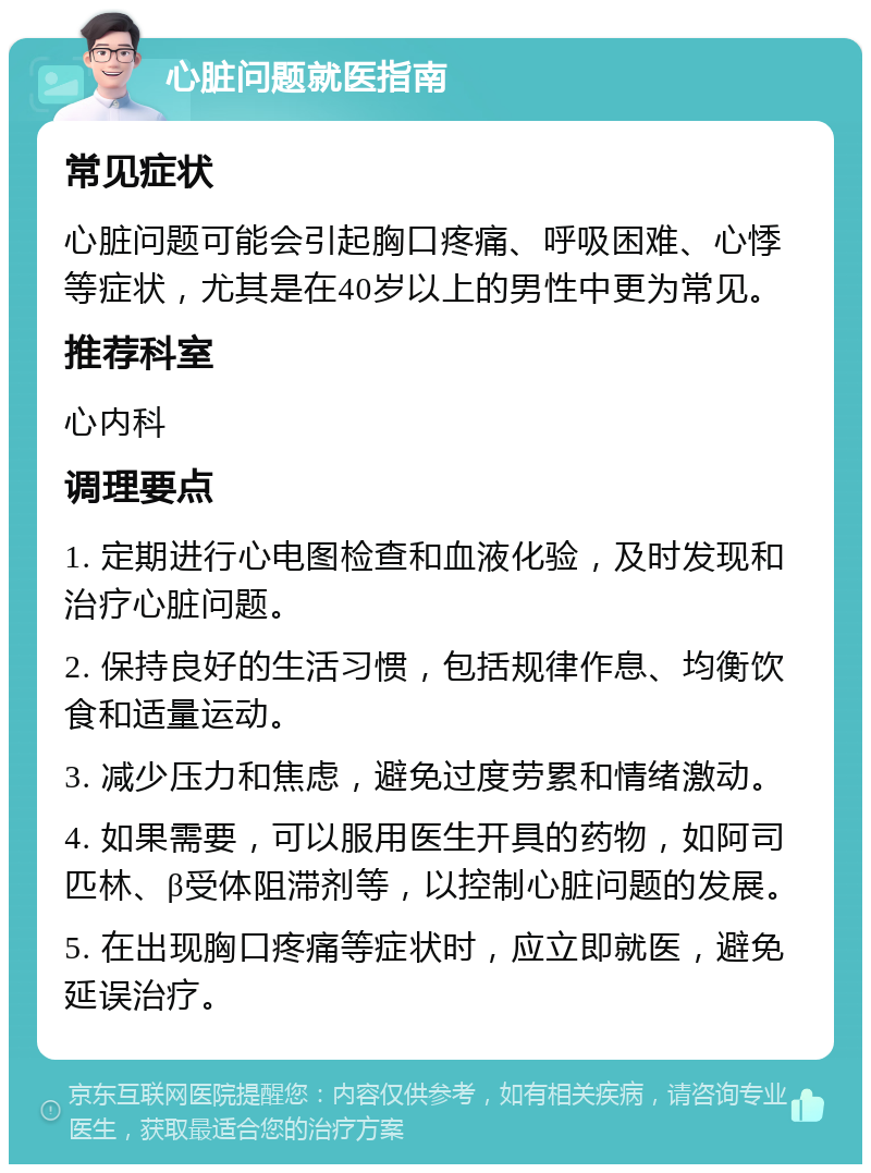 心脏问题就医指南 常见症状 心脏问题可能会引起胸口疼痛、呼吸困难、心悸等症状，尤其是在40岁以上的男性中更为常见。 推荐科室 心内科 调理要点 1. 定期进行心电图检查和血液化验，及时发现和治疗心脏问题。 2. 保持良好的生活习惯，包括规律作息、均衡饮食和适量运动。 3. 减少压力和焦虑，避免过度劳累和情绪激动。 4. 如果需要，可以服用医生开具的药物，如阿司匹林、β受体阻滞剂等，以控制心脏问题的发展。 5. 在出现胸口疼痛等症状时，应立即就医，避免延误治疗。