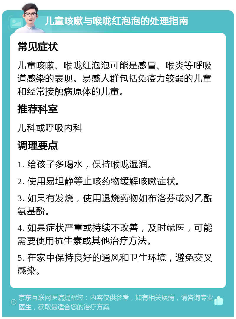 儿童咳嗽与喉咙红泡泡的处理指南 常见症状 儿童咳嗽、喉咙红泡泡可能是感冒、喉炎等呼吸道感染的表现。易感人群包括免疫力较弱的儿童和经常接触病原体的儿童。 推荐科室 儿科或呼吸内科 调理要点 1. 给孩子多喝水，保持喉咙湿润。 2. 使用易坦静等止咳药物缓解咳嗽症状。 3. 如果有发烧，使用退烧药物如布洛芬或对乙酰氨基酚。 4. 如果症状严重或持续不改善，及时就医，可能需要使用抗生素或其他治疗方法。 5. 在家中保持良好的通风和卫生环境，避免交叉感染。