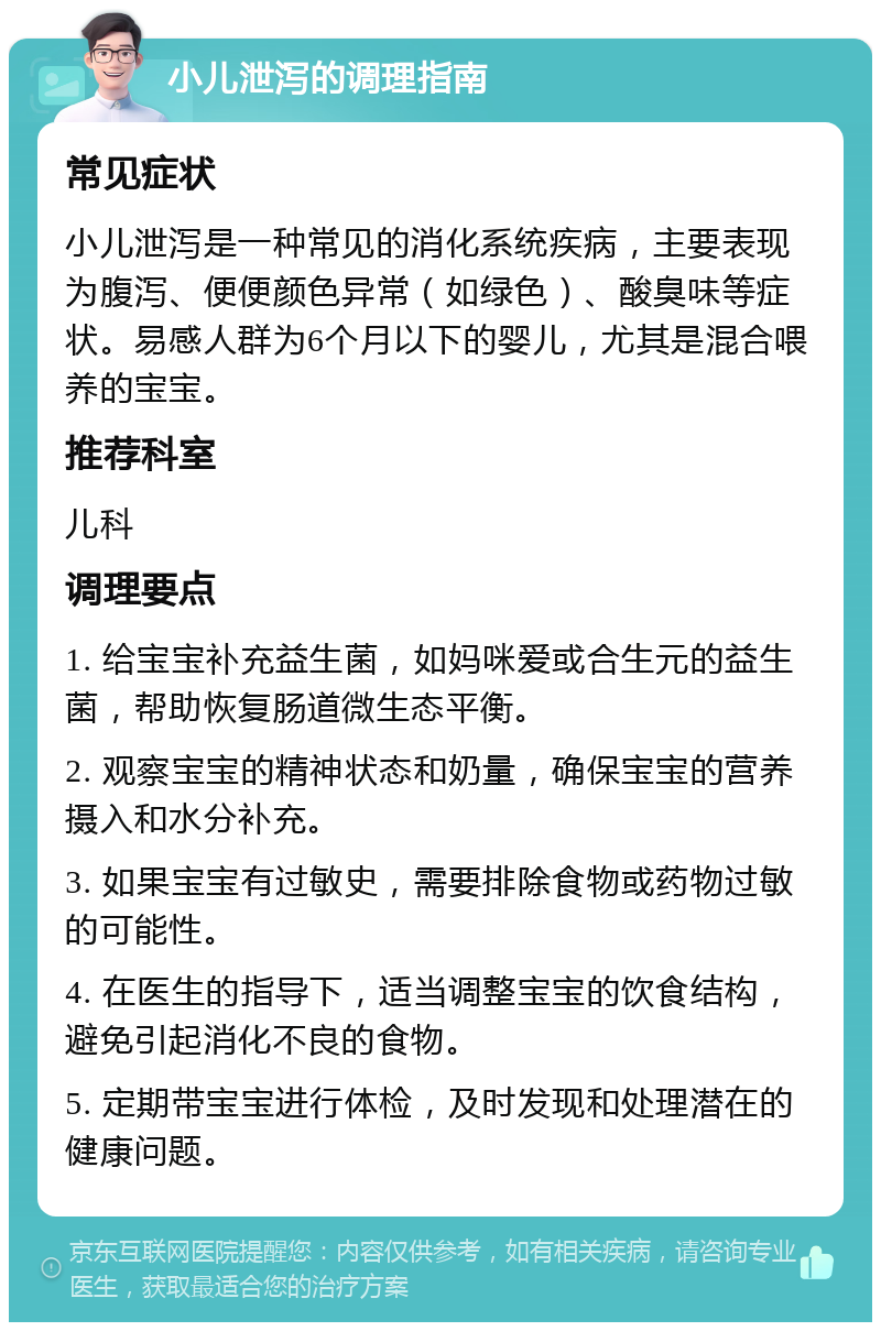 小儿泄泻的调理指南 常见症状 小儿泄泻是一种常见的消化系统疾病，主要表现为腹泻、便便颜色异常（如绿色）、酸臭味等症状。易感人群为6个月以下的婴儿，尤其是混合喂养的宝宝。 推荐科室 儿科 调理要点 1. 给宝宝补充益生菌，如妈咪爱或合生元的益生菌，帮助恢复肠道微生态平衡。 2. 观察宝宝的精神状态和奶量，确保宝宝的营养摄入和水分补充。 3. 如果宝宝有过敏史，需要排除食物或药物过敏的可能性。 4. 在医生的指导下，适当调整宝宝的饮食结构，避免引起消化不良的食物。 5. 定期带宝宝进行体检，及时发现和处理潜在的健康问题。