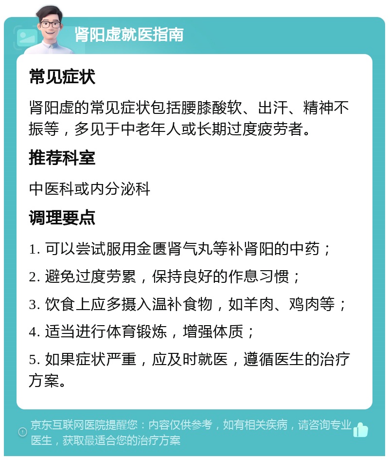 肾阳虚就医指南 常见症状 肾阳虚的常见症状包括腰膝酸软、出汗、精神不振等，多见于中老年人或长期过度疲劳者。 推荐科室 中医科或内分泌科 调理要点 1. 可以尝试服用金匮肾气丸等补肾阳的中药； 2. 避免过度劳累，保持良好的作息习惯； 3. 饮食上应多摄入温补食物，如羊肉、鸡肉等； 4. 适当进行体育锻炼，增强体质； 5. 如果症状严重，应及时就医，遵循医生的治疗方案。