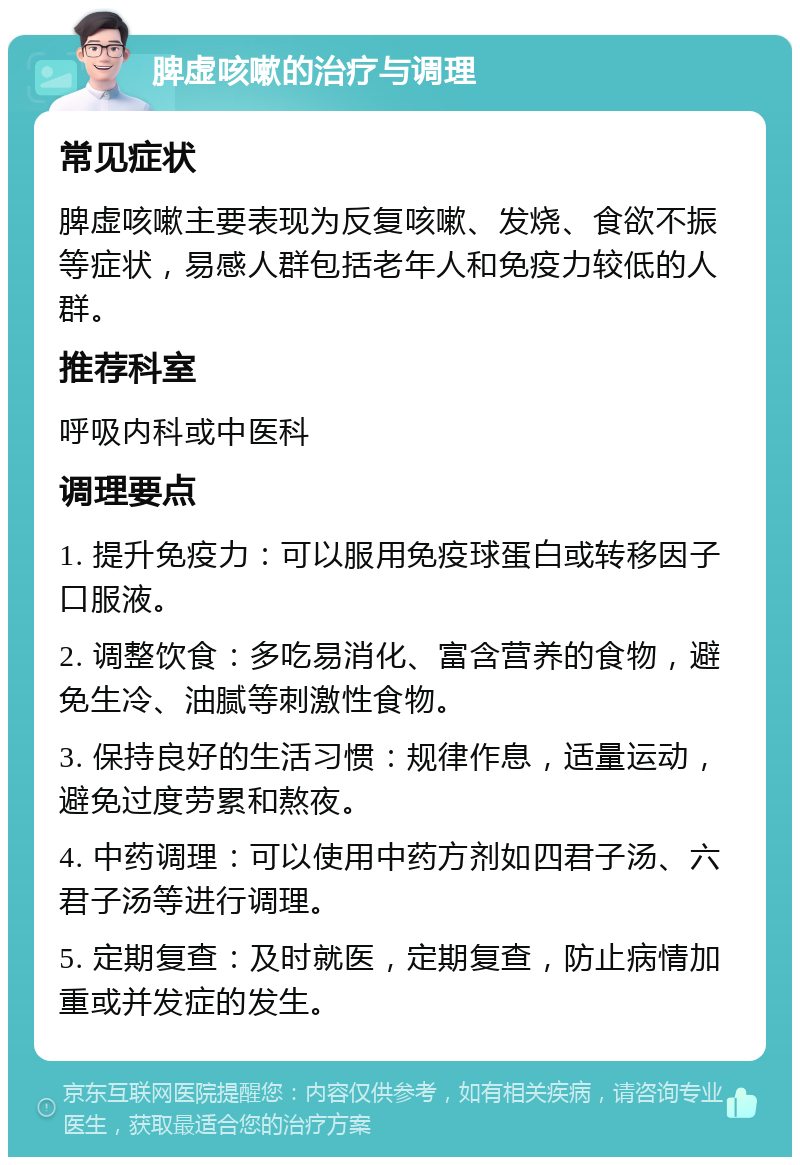 脾虚咳嗽的治疗与调理 常见症状 脾虚咳嗽主要表现为反复咳嗽、发烧、食欲不振等症状，易感人群包括老年人和免疫力较低的人群。 推荐科室 呼吸内科或中医科 调理要点 1. 提升免疫力：可以服用免疫球蛋白或转移因子口服液。 2. 调整饮食：多吃易消化、富含营养的食物，避免生冷、油腻等刺激性食物。 3. 保持良好的生活习惯：规律作息，适量运动，避免过度劳累和熬夜。 4. 中药调理：可以使用中药方剂如四君子汤、六君子汤等进行调理。 5. 定期复查：及时就医，定期复查，防止病情加重或并发症的发生。