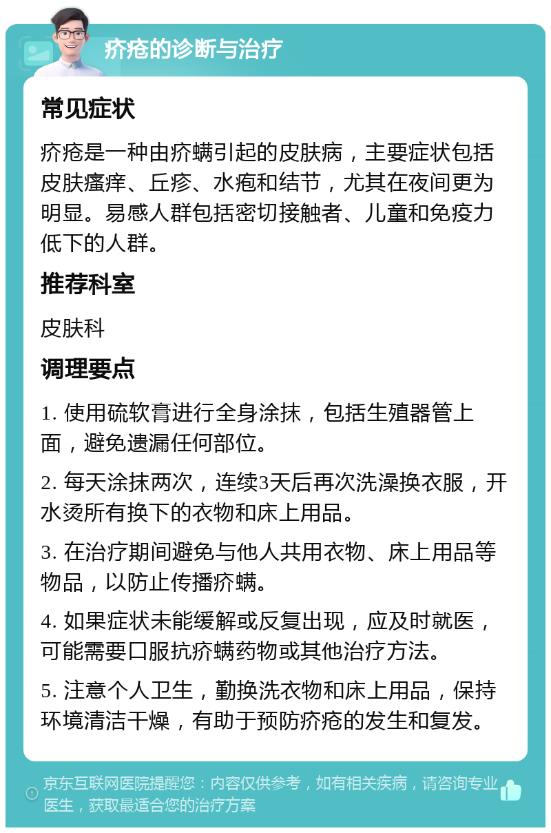 疥疮的诊断与治疗 常见症状 疥疮是一种由疥螨引起的皮肤病，主要症状包括皮肤瘙痒、丘疹、水疱和结节，尤其在夜间更为明显。易感人群包括密切接触者、儿童和免疫力低下的人群。 推荐科室 皮肤科 调理要点 1. 使用硫软膏进行全身涂抹，包括生殖器管上面，避免遗漏任何部位。 2. 每天涂抹两次，连续3天后再次洗澡换衣服，开水烫所有换下的衣物和床上用品。 3. 在治疗期间避免与他人共用衣物、床上用品等物品，以防止传播疥螨。 4. 如果症状未能缓解或反复出现，应及时就医，可能需要口服抗疥螨药物或其他治疗方法。 5. 注意个人卫生，勤换洗衣物和床上用品，保持环境清洁干燥，有助于预防疥疮的发生和复发。