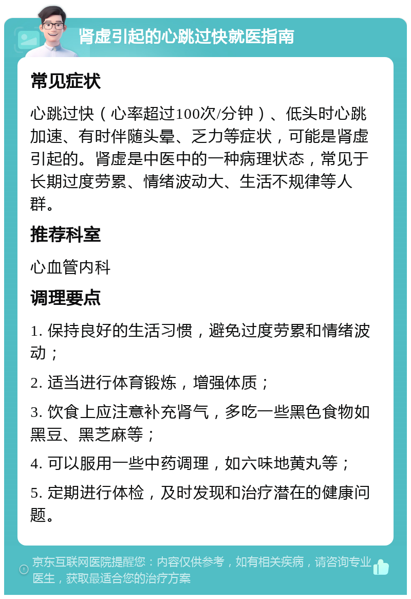 肾虚引起的心跳过快就医指南 常见症状 心跳过快（心率超过100次/分钟）、低头时心跳加速、有时伴随头晕、乏力等症状，可能是肾虚引起的。肾虚是中医中的一种病理状态，常见于长期过度劳累、情绪波动大、生活不规律等人群。 推荐科室 心血管内科 调理要点 1. 保持良好的生活习惯，避免过度劳累和情绪波动； 2. 适当进行体育锻炼，增强体质； 3. 饮食上应注意补充肾气，多吃一些黑色食物如黑豆、黑芝麻等； 4. 可以服用一些中药调理，如六味地黄丸等； 5. 定期进行体检，及时发现和治疗潜在的健康问题。