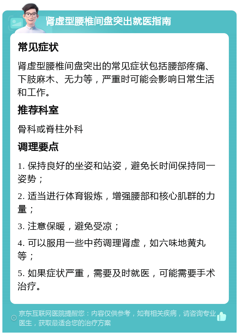 肾虚型腰椎间盘突出就医指南 常见症状 肾虚型腰椎间盘突出的常见症状包括腰部疼痛、下肢麻木、无力等，严重时可能会影响日常生活和工作。 推荐科室 骨科或脊柱外科 调理要点 1. 保持良好的坐姿和站姿，避免长时间保持同一姿势； 2. 适当进行体育锻炼，增强腰部和核心肌群的力量； 3. 注意保暖，避免受凉； 4. 可以服用一些中药调理肾虚，如六味地黄丸等； 5. 如果症状严重，需要及时就医，可能需要手术治疗。