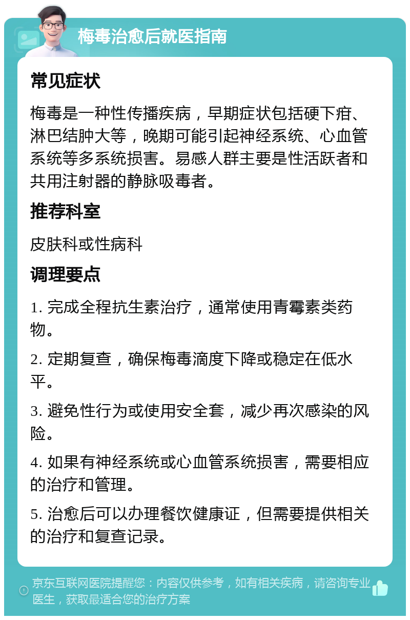 梅毒治愈后就医指南 常见症状 梅毒是一种性传播疾病，早期症状包括硬下疳、淋巴结肿大等，晚期可能引起神经系统、心血管系统等多系统损害。易感人群主要是性活跃者和共用注射器的静脉吸毒者。 推荐科室 皮肤科或性病科 调理要点 1. 完成全程抗生素治疗，通常使用青霉素类药物。 2. 定期复查，确保梅毒滴度下降或稳定在低水平。 3. 避免性行为或使用安全套，减少再次感染的风险。 4. 如果有神经系统或心血管系统损害，需要相应的治疗和管理。 5. 治愈后可以办理餐饮健康证，但需要提供相关的治疗和复查记录。