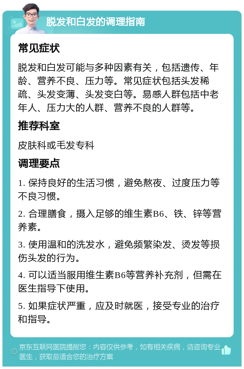 脱发和白发的调理指南 常见症状 脱发和白发可能与多种因素有关，包括遗传、年龄、营养不良、压力等。常见症状包括头发稀疏、头发变薄、头发变白等。易感人群包括中老年人、压力大的人群、营养不良的人群等。 推荐科室 皮肤科或毛发专科 调理要点 1. 保持良好的生活习惯，避免熬夜、过度压力等不良习惯。 2. 合理膳食，摄入足够的维生素B6、铁、锌等营养素。 3. 使用温和的洗发水，避免频繁染发、烫发等损伤头发的行为。 4. 可以适当服用维生素B6等营养补充剂，但需在医生指导下使用。 5. 如果症状严重，应及时就医，接受专业的治疗和指导。